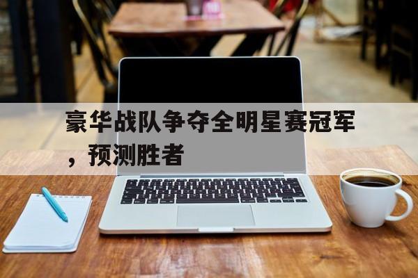 豪华战队争夺全明星赛冠军，预测胜者