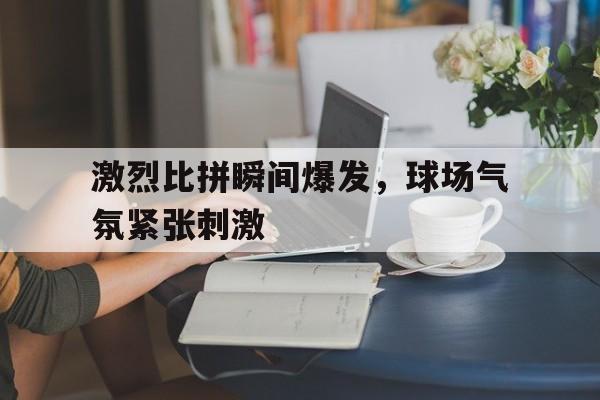 激烈比拼瞬间爆发，球场气氛紧张刺激的简单介绍