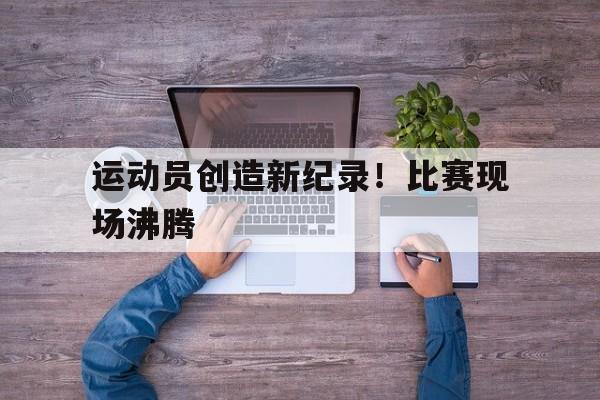 运动员创造新纪录！比赛现场沸腾