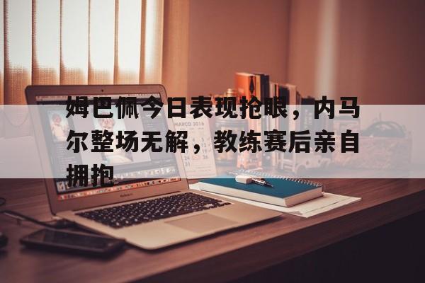 姆巴佩今日表现抢眼，内马尔整场无解，教练赛后亲自拥抱