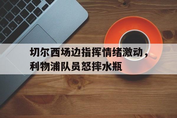 切尔西场边指挥情绪激动，利物浦队员怒摔水瓶