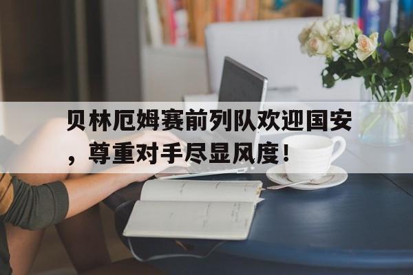 贝林厄姆赛前列队欢迎国安，尊重对手尽显风度！贝林厄姆转会